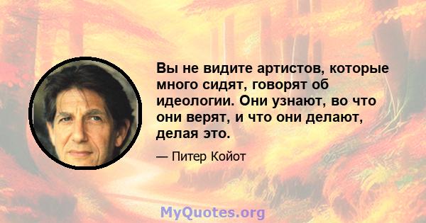 Вы не видите артистов, которые много сидят, говорят об идеологии. Они узнают, во что они верят, и что они делают, делая это.