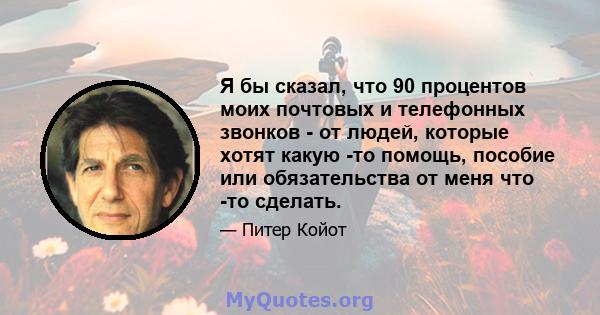 Я бы сказал, что 90 процентов моих почтовых и телефонных звонков - от людей, которые хотят какую -то помощь, пособие или обязательства от меня что -то сделать.