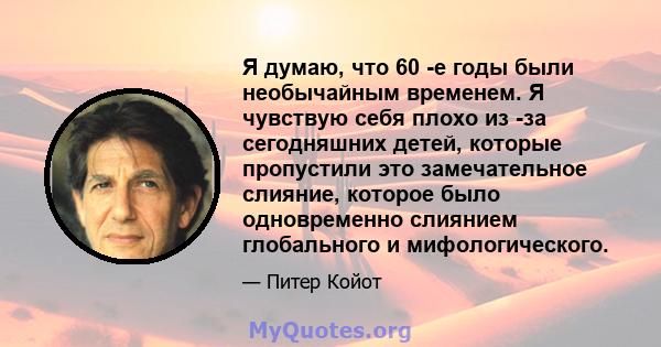 Я думаю, что 60 -е годы были необычайным временем. Я чувствую себя плохо из -за сегодняшних детей, которые пропустили это замечательное слияние, которое было одновременно слиянием глобального и мифологического.