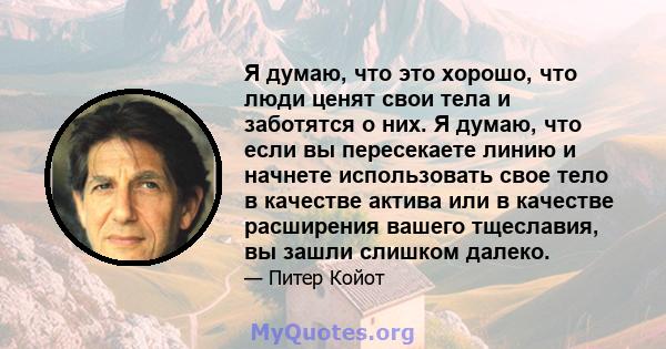 Я думаю, что это хорошо, что люди ценят свои тела и заботятся о них. Я думаю, что если вы пересекаете линию и начнете использовать свое тело в качестве актива или в качестве расширения вашего тщеславия, вы зашли слишком 