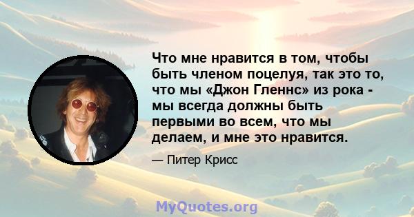 Что мне нравится в том, чтобы быть членом поцелуя, так это то, что мы «Джон Гленнс» из рока - мы всегда должны быть первыми во всем, что мы делаем, и мне это нравится.