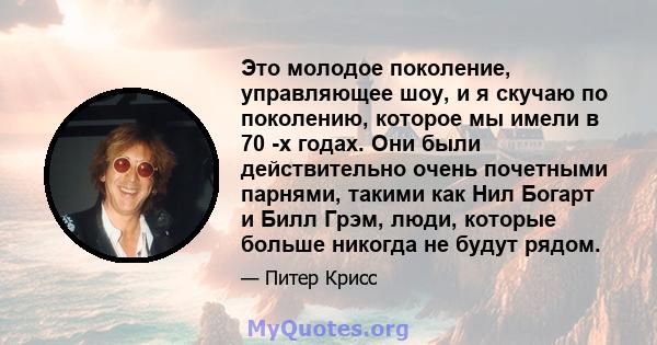 Это молодое поколение, управляющее шоу, и я скучаю по поколению, которое мы имели в 70 -х годах. Они были действительно очень почетными парнями, такими как Нил Богарт и Билл Грэм, люди, которые больше никогда не будут