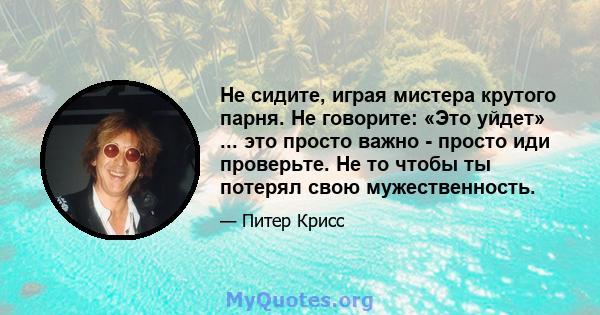 Не сидите, играя мистера крутого парня. Не говорите: «Это уйдет» ... это просто важно - просто иди проверьте. Не то чтобы ты потерял свою мужественность.