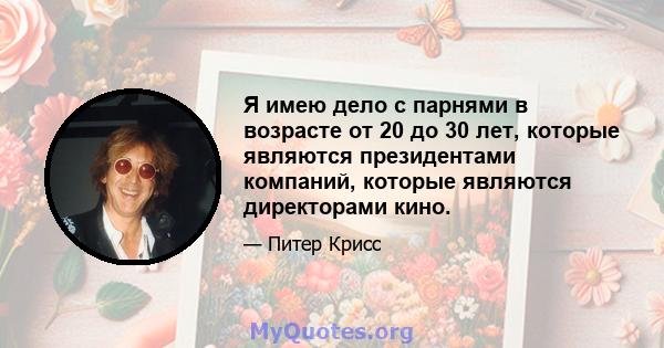 Я имею дело с парнями в возрасте от 20 до 30 лет, которые являются президентами компаний, которые являются директорами кино.