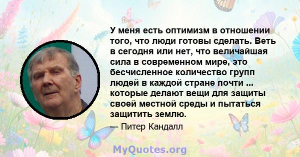 У меня есть оптимизм в отношении того, что люди готовы сделать. Веть в сегодня или нет, что величайшая сила в современном мире, это бесчисленное количество групп людей в каждой стране почти ... которые делают вещи для