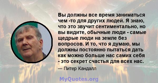 Вы должны все время заниматься чем -то для других людей. Я знаю, что это звучит сентиментально, но вы видите, обычные люди - самые щедрые люди на земле без вопросов. И то, что я думаю, мы должны постоянно пытаться дать