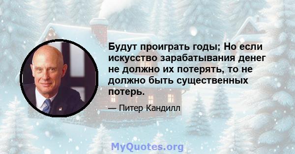 Будут проиграть годы; Но если искусство зарабатывания денег не должно их потерять, то не должно быть существенных потерь.