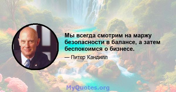 Мы всегда смотрим на маржу безопасности в балансе, а затем беспокоимся о бизнесе.