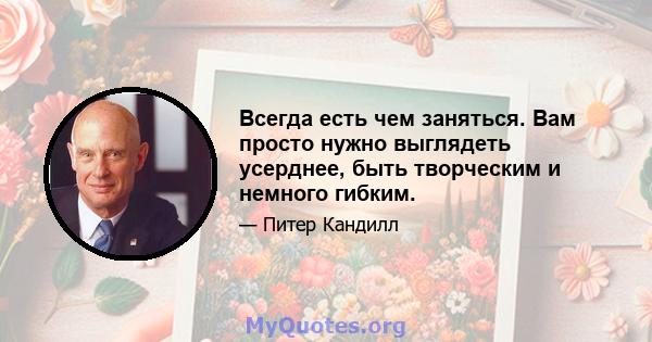 Всегда есть чем заняться. Вам просто нужно выглядеть усерднее, быть творческим и немного гибким.