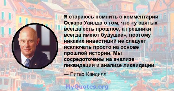 Я стараюсь помнить о комментарии Оскара Уайлда о том, что «у святых всегда есть прошлое, а грешники всегда имеют будущее», поэтому никаких инвестиций не следует исключать просто на основе прошлой истории. Мы