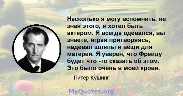 Насколько я могу вспомнить, не зная этого, я хотел быть актером. Я всегда одевался, вы знаете, играя притворяясь, надевал шляпы и вещи для матерей. Я уверен, что Фрейду будет что -то сказать об этом. Это было очень в