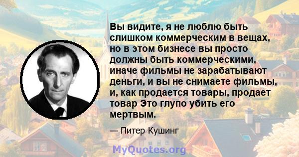 Вы видите, я не люблю быть слишком коммерческим в вещах, но в этом бизнесе вы просто должны быть коммерческими, иначе фильмы не зарабатывают деньги, и вы не снимаете фильмы, и, как продается товары, продает товар Это