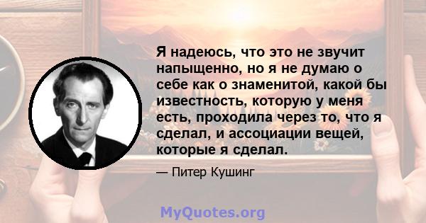 Я надеюсь, что это не звучит напыщенно, но я не думаю о себе как о знаменитой, какой бы известность, которую у меня есть, проходила через то, что я сделал, и ассоциации вещей, которые я сделал.