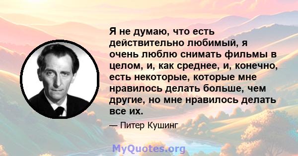 Я не думаю, что есть действительно любимый, я очень люблю снимать фильмы в целом, и, как среднее, и, конечно, есть некоторые, которые мне нравилось делать больше, чем другие, но мне нравилось делать все их.