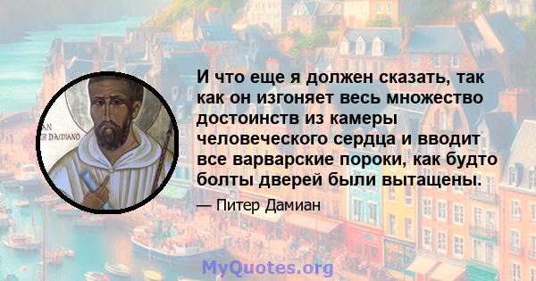 И что еще я должен сказать, так как он изгоняет весь множество достоинств из камеры человеческого сердца и вводит все варварские пороки, как будто болты дверей были вытащены.