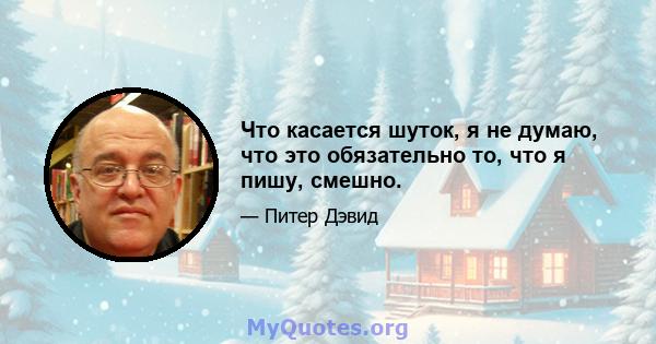 Что касается шуток, я не думаю, что это обязательно то, что я пишу, смешно.