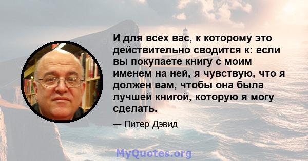 И для всех вас, к которому это действительно сводится к: если вы покупаете книгу с моим именем на ней, я чувствую, что я должен вам, чтобы она была лучшей книгой, которую я могу сделать.