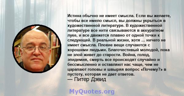 Истина обычно не имеет смысла. Если вы желаете, чтобы все имело смысл, вы должны укрыться в художественной литературе. В художественной литературе все нити связываются в аккуратном луке, и все движется плавно от одной