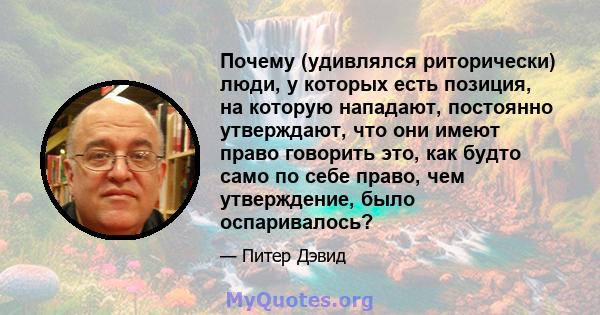 Почему (удивлялся риторически) люди, у которых есть позиция, на которую нападают, постоянно утверждают, что они имеют право говорить это, как будто само по себе право, чем утверждение, было оспаривалось?