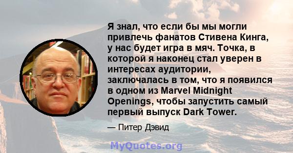 Я знал, что если бы мы могли привлечь фанатов Стивена Кинга, у нас будет игра в мяч. Точка, в которой я наконец стал уверен в интересах аудитории, заключалась в том, что я появился в одном из Marvel Midnight Openings,