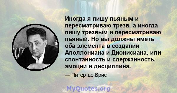 Иногда я пишу пьяным и пересматриваю трезв, а иногда пишу трезвым и пересматриваю пьяный. Но вы должны иметь оба элемента в создании Аполлониана и Дионисиана, или спонтанность и сдержанность, эмоции и дисциплина.