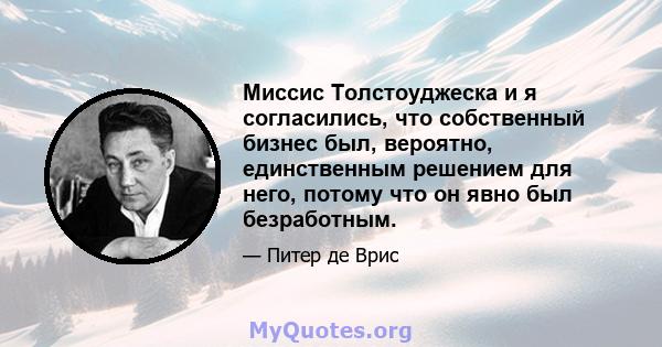 Миссис Толстоуджеска и я согласились, что собственный бизнес был, вероятно, единственным решением для него, потому что он явно был безработным.