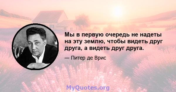 Мы в первую очередь не надеты на эту землю, чтобы видеть друг друга, а видеть друг друга.