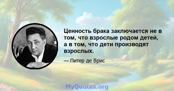 Ценность брака заключается не в том, что взрослые родом детей, а в том, что дети производят взрослых.