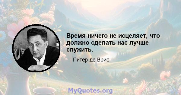 Время ничего не исцеляет, что должно сделать нас лучше служить.