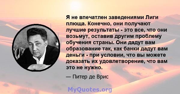 Я не впечатлен заведениями Лиги плюща. Конечно, они получают лучшие результаты - это все, что они возьмут, оставив другим проблему обучения страны. Они дадут вам образование так, как банки дадут вам деньги - при