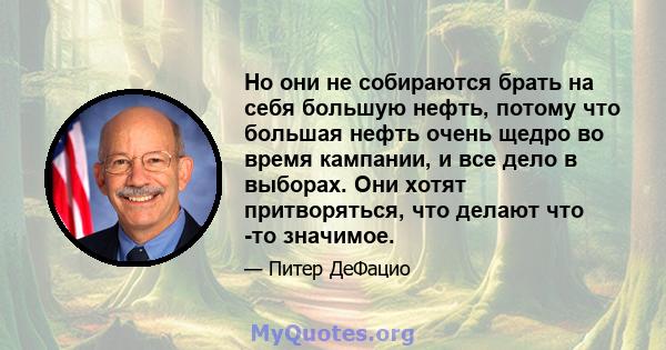 Но они не собираются брать на себя большую нефть, потому что большая нефть очень щедро во время кампании, и все дело в выборах. Они хотят притворяться, что делают что -то значимое.