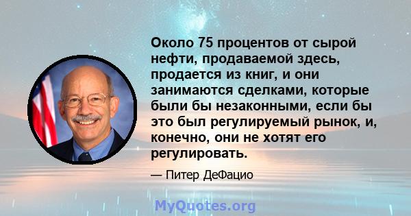 Около 75 процентов от сырой нефти, продаваемой здесь, продается из книг, и они занимаются сделками, которые были бы незаконными, если бы это был регулируемый рынок, и, конечно, они не хотят его регулировать.