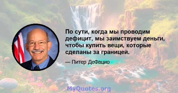 По сути, когда мы проводим дефицит, мы заимствуем деньги, чтобы купить вещи, которые сделаны за границей.