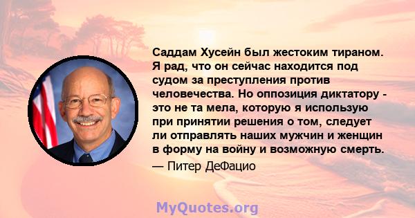 Саддам Хусейн был жестоким тираном. Я рад, что он сейчас находится под судом за преступления против человечества. Но оппозиция диктатору - это не та мела, которую я использую при принятии решения о том, следует ли