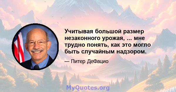 Учитывая большой размер незаконного урожая, ... мне трудно понять, как это могло быть случайным надзором.