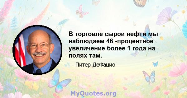 В торговле сырой нефти мы наблюдаем 46 -процентное увеличение более 1 года на полях там.