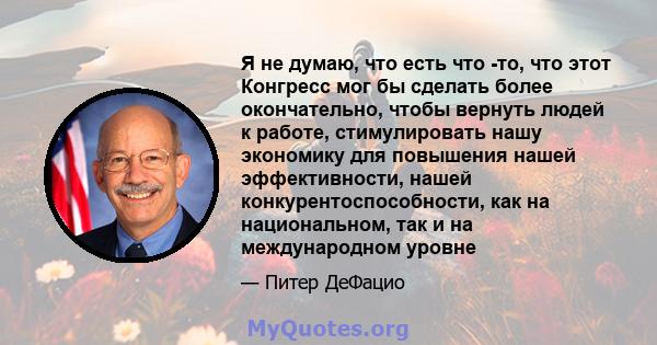 Я не думаю, что есть что -то, что этот Конгресс мог бы сделать более окончательно, чтобы вернуть людей к работе, стимулировать нашу экономику для повышения нашей эффективности, нашей конкурентоспособности, как на