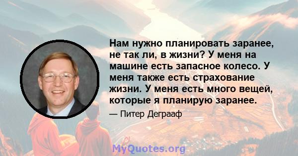 Нам нужно планировать заранее, не так ли, в жизни? У меня на машине есть запасное колесо. У меня также есть страхование жизни. У меня есть много вещей, которые я планирую заранее.