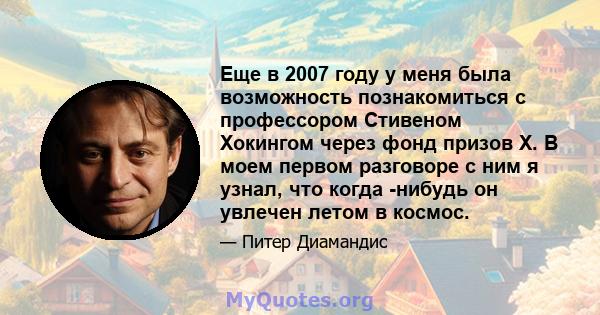 Еще в 2007 году у меня была возможность познакомиться с профессором Стивеном Хокингом через фонд призов X. В моем первом разговоре с ним я узнал, что когда -нибудь он увлечен летом в космос.