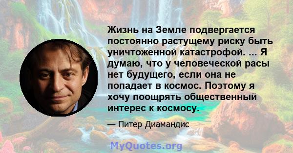 Жизнь на Земле подвергается постоянно растущему риску быть уничтоженной катастрофой. ... Я думаю, что у человеческой расы нет будущего, если она не попадает в космос. Поэтому я хочу поощрять общественный интерес к