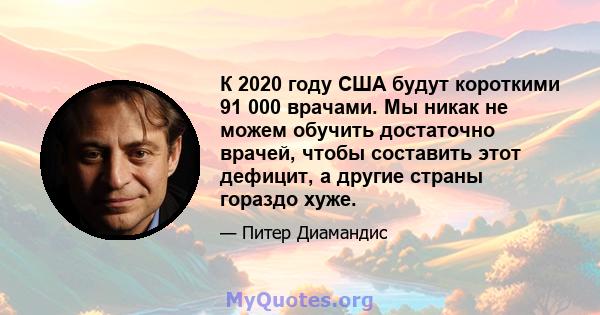 К 2020 году США будут короткими 91 000 врачами. Мы никак не можем обучить достаточно врачей, чтобы составить этот дефицит, а другие страны гораздо хуже.