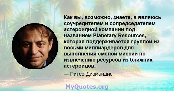 Как вы, возможно, знаете, я являюсь соучредителем и сопредседателем астероидной компании под названием Planetary Resources, которая поддерживается группой из восьми миллиардеров для выполнения смелой миссии по