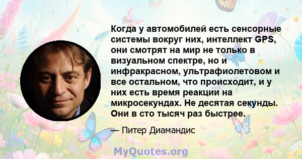 Когда у автомобилей есть сенсорные системы вокруг них, интеллект GPS, они смотрят на мир не только в визуальном спектре, но и инфракрасном, ультрафиолетовом и все остальном, что происходит, и у них есть время реакции на 