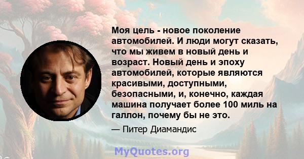 Моя цель - новое поколение автомобилей. И люди могут сказать, что мы живем в новый день и возраст. Новый день и эпоху автомобилей, которые являются красивыми, доступными, безопасными, и, конечно, каждая машина получает