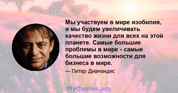 Мы участвуем в мире изобилия, и мы будем увеличивать качество жизни для всех на этой планете. Самые большие проблемы в мире - самые большие возможности для бизнеса в мире.