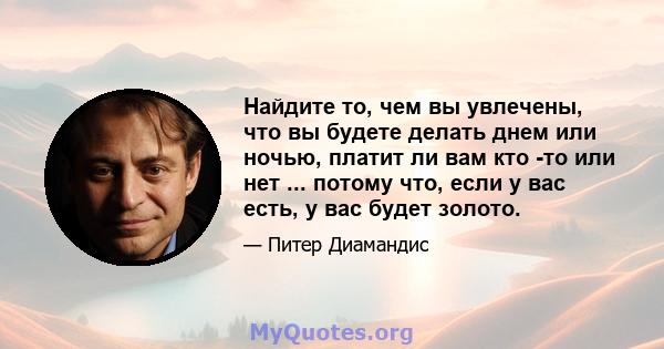 Найдите то, чем вы увлечены, что вы будете делать днем ​​или ночью, платит ли вам кто -то или нет ... потому что, если у вас есть, у вас будет золото.