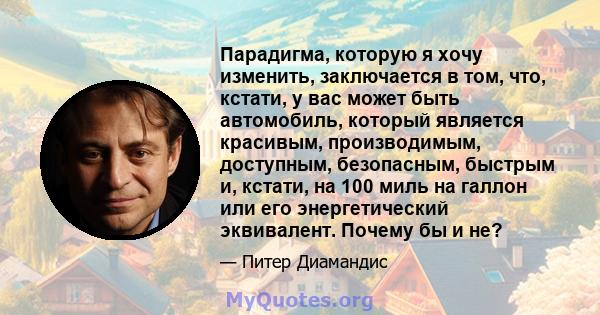 Парадигма, которую я хочу изменить, заключается в том, что, кстати, у вас может быть автомобиль, который является красивым, производимым, доступным, безопасным, быстрым и, кстати, на 100 миль на галлон или его