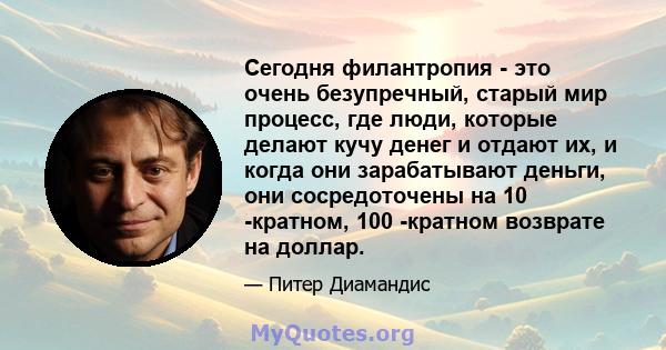 Сегодня филантропия - это очень безупречный, старый мир процесс, где люди, которые делают кучу денег и отдают их, и когда они зарабатывают деньги, они сосредоточены на 10 -кратном, 100 -кратном возврате на доллар.