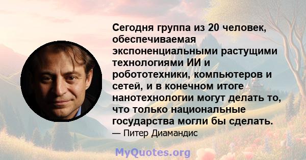 Сегодня группа из 20 человек, обеспечиваемая экспоненциальными растущими технологиями ИИ и робототехники, компьютеров и сетей, и в конечном итоге нанотехнологии могут делать то, что только национальные государства могли 