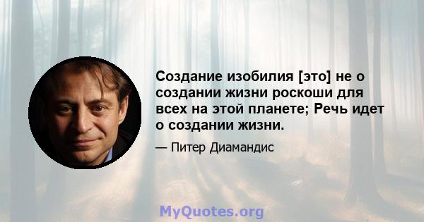 Создание изобилия [это] не о создании жизни роскоши для всех на этой планете; Речь идет о создании жизни.